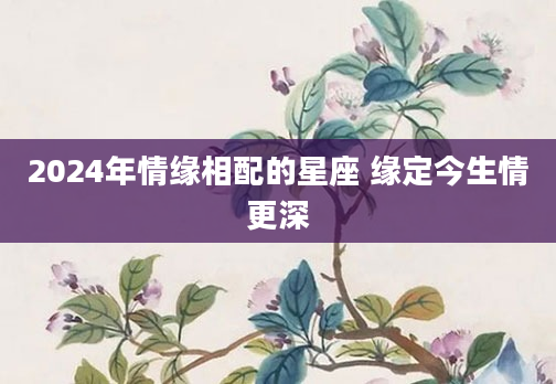 2024年情缘相配的星座 缘定今生情更深