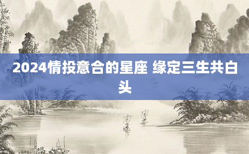 2024情投意合的星座 缘定三生共白头