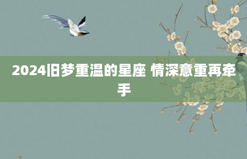 2024旧梦重温的星座 情深意重再牵手