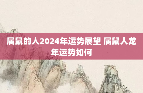 属鼠的人2024年运势展望 属鼠人龙年运势如何