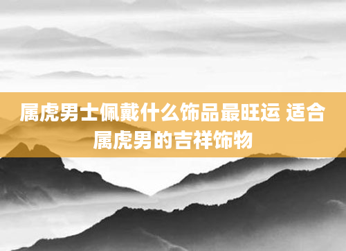 属虎男士佩戴什么饰品最旺运 适合属虎男的吉祥饰物