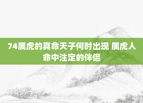 74属虎的真命天子何时出现 属虎人命中注定的伴侣