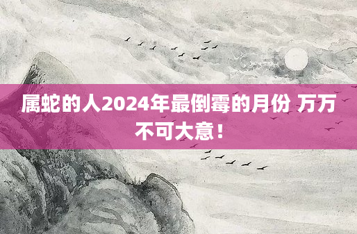 属蛇的人2024年最倒霉的月份 万万不可大意！