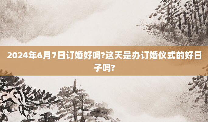 2024年6月7日订婚好吗?这天是办订婚仪式的好日子吗?