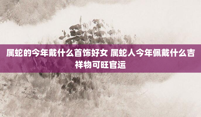 属蛇的今年戴什么首饰好女 属蛇人今年佩戴什么吉祥物可旺官运