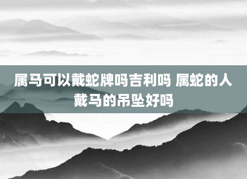 属马可以戴蛇牌吗吉利吗 属蛇的人戴马的吊坠好吗