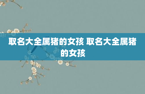 取名大全属猪的女孩 取名大全属猪的女孩