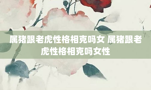 属猪跟老虎性格相克吗女 属猪跟老虎性格相克吗女性