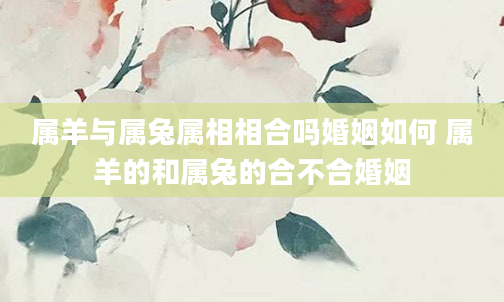 属羊与属兔属相相合吗婚姻如何 属羊的和属兔的合不合婚姻