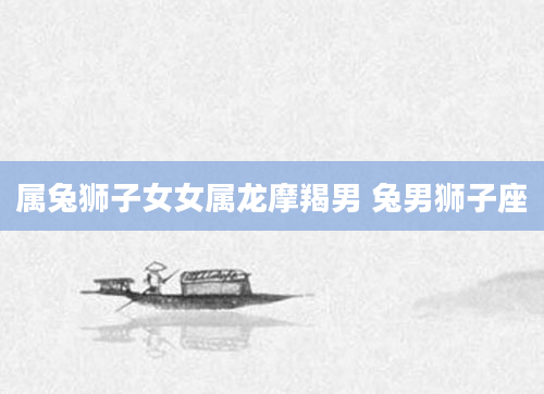 属兔狮子女女属龙摩羯男 兔男狮子座