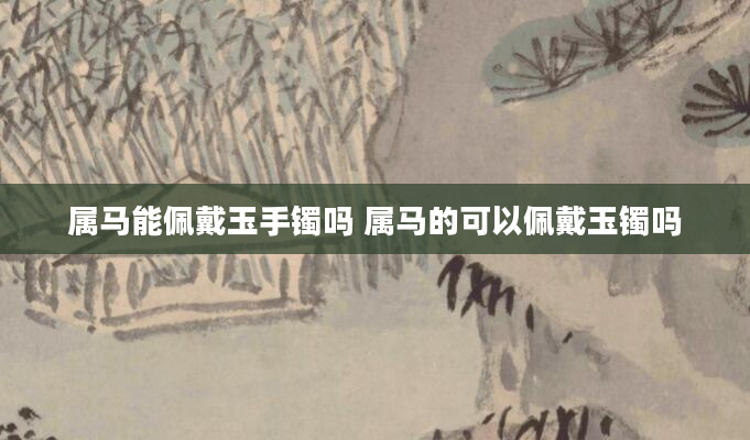 属马能佩戴玉手镯吗 属马的可以佩戴玉镯吗