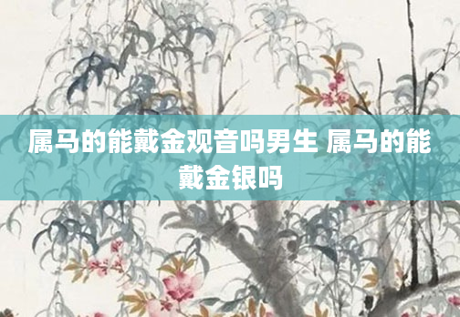 属马的能戴金观音吗男生 属马的能戴金银吗