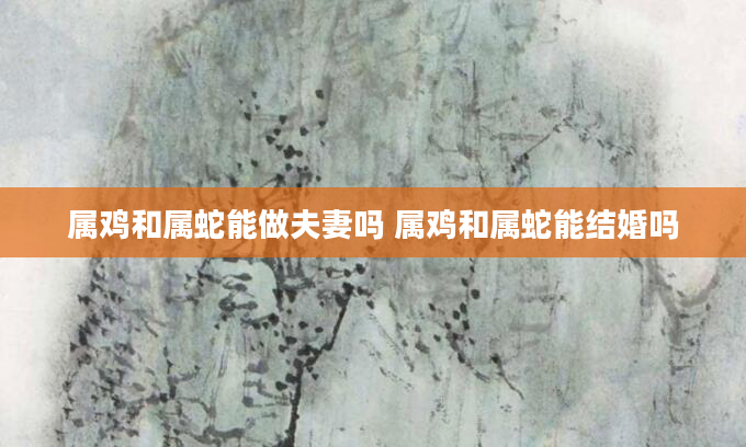 属鸡和属蛇能做夫妻吗 属鸡和属蛇能结婚吗
