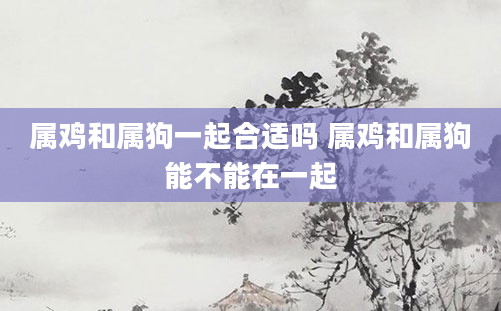 属鸡和属狗一起合适吗 属鸡和属狗能不能在一起