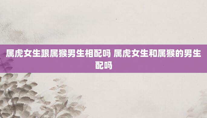 属虎女生跟属猴男生相配吗 属虎女生和属猴的男生配吗