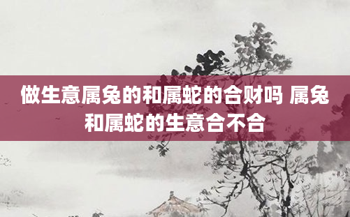 做生意属兔的和属蛇的合财吗 属兔和属蛇的生意合不合