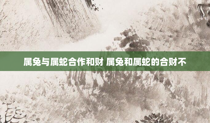 属兔与属蛇合作和财 属兔和属蛇的合财不