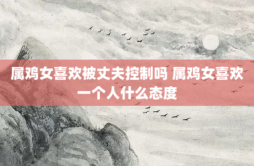 属鸡女喜欢被丈夫控制吗 属鸡女喜欢一个人什么态度