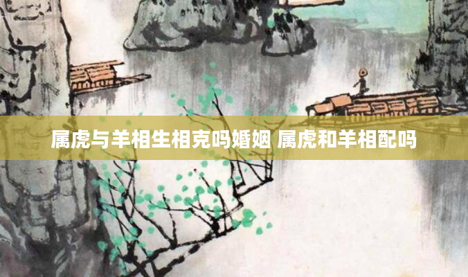 属虎与羊相生相克吗婚姻 属虎和羊相配吗