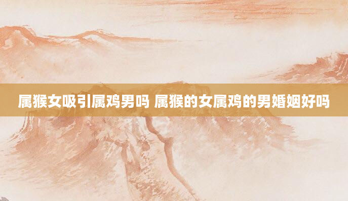 属猴女吸引属鸡男吗 属猴的女属鸡的男婚姻好吗