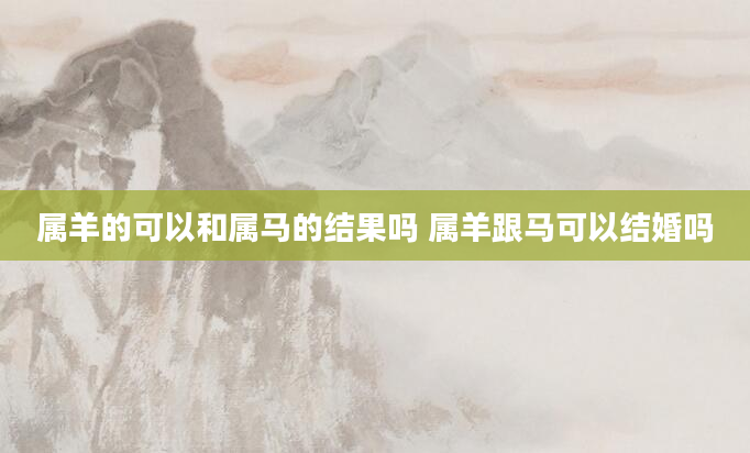 属羊的可以和属马的结果吗 属羊跟马可以结婚吗