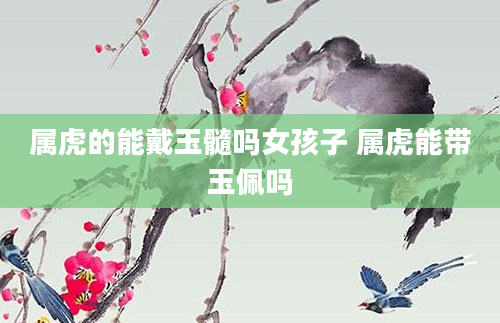 属虎的能戴玉髓吗女孩子 属虎能带玉佩吗