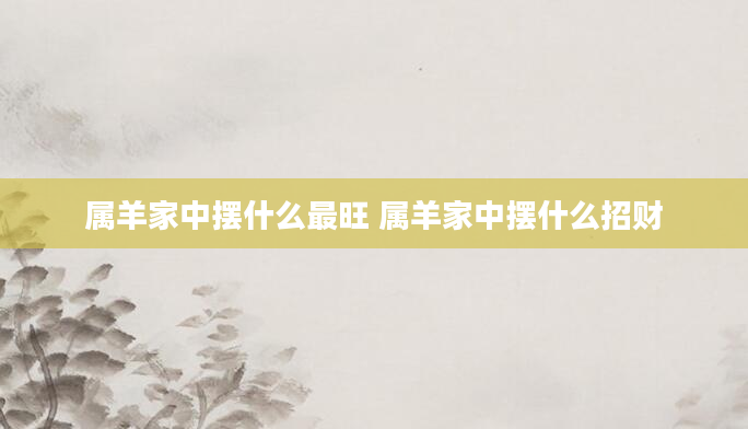 属羊家中摆什么最旺 属羊家中摆什么招财