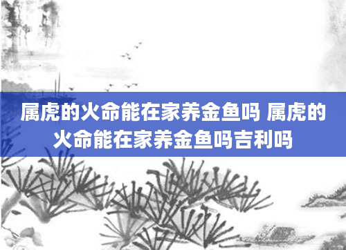 属虎的火命能在家养金鱼吗 属虎的火命能在家养金鱼吗吉利吗