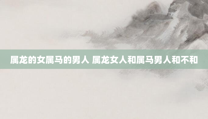 属龙的女属马的男人 属龙女人和属马男人和不和