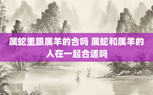 属蛇里跟属羊的合吗 属蛇和属羊的人在一起合适吗