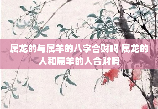 属龙的与属羊的八字合财吗 属龙的人和属羊的人合财吗
