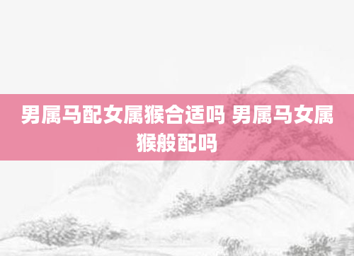 男属马配女属猴合适吗 男属马女属猴般配吗