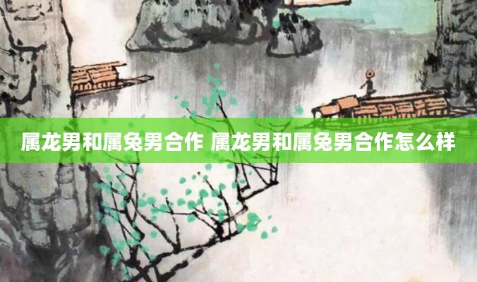 属龙男和属兔男合作 属龙男和属兔男合作怎么样
