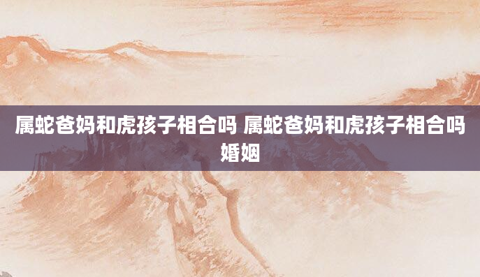 属蛇爸妈和虎孩子相合吗 属蛇爸妈和虎孩子相合吗婚姻