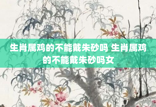 生肖属鸡的不能戴朱砂吗 生肖属鸡的不能戴朱砂吗女