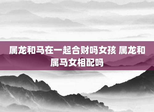 属龙和马在一起合财吗女孩 属龙和属马女相配吗