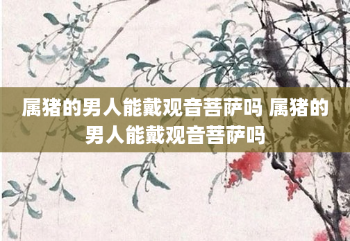 属猪的男人能戴观音菩萨吗 属猪的男人能戴观音菩萨吗