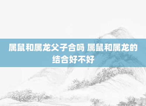 属鼠和属龙父子合吗 属鼠和属龙的结合好不好