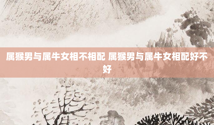 属猴男与属牛女相不相配 属猴男与属牛女相配好不好