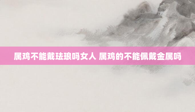属鸡不能戴珐琅吗女人 属鸡的不能佩戴金属吗
