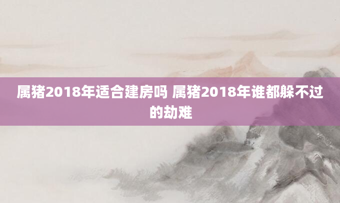 属猪2018年适合建房吗 属猪2018年谁都躲不过的劫难