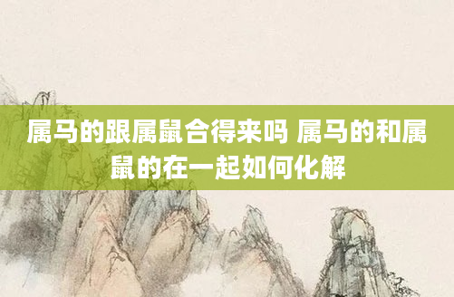 属马的跟属鼠合得来吗 属马的和属鼠的在一起如何化解