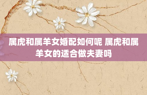 属虎和属羊女婚配如何呢 属虎和属羊女的适合做夫妻吗