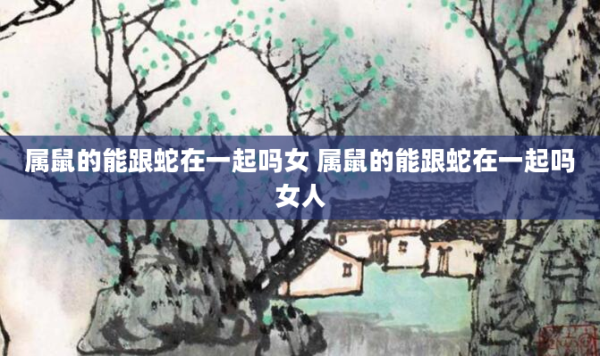 属鼠的能跟蛇在一起吗女 属鼠的能跟蛇在一起吗女人