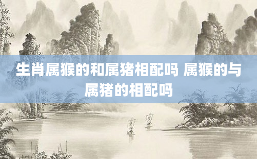 生肖属猴的和属猪相配吗 属猴的与属猪的相配吗