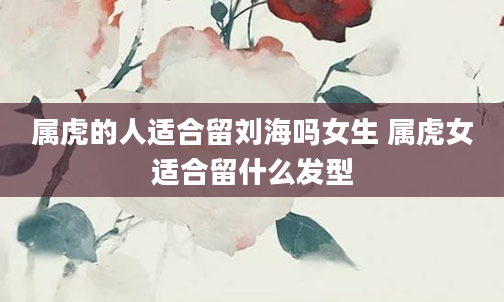 属虎的人适合留刘海吗女生 属虎女适合留什么发型