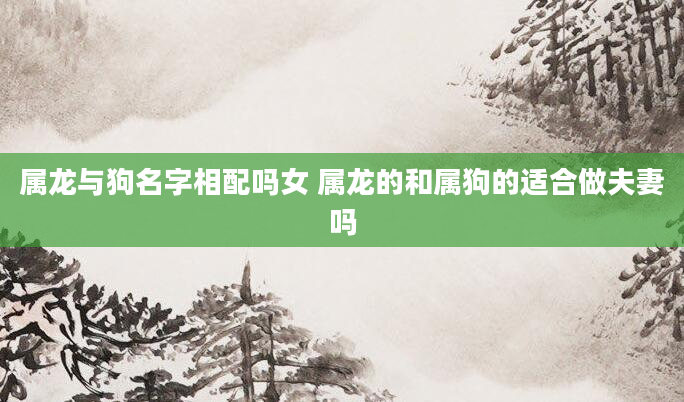 属龙与狗名字相配吗女 属龙的和属狗的适合做夫妻吗
