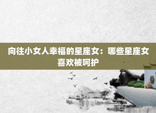 向往小女人幸福的星座女：哪些星座女喜欢被呵护