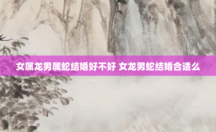 女属龙男属蛇结婚好不好 女龙男蛇结婚合适么