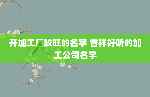 开加工厂较旺的名字 吉祥好听的加工公司名字